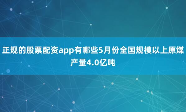 正规的股票配资app有哪些5月份全国规模以上原煤产量4.0亿吨