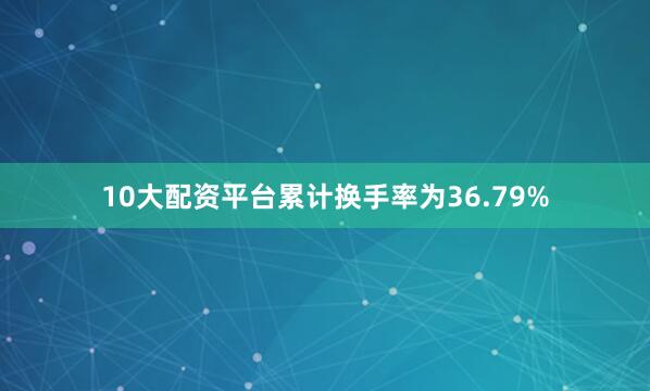 10大配资平台累计换手率为36.79%