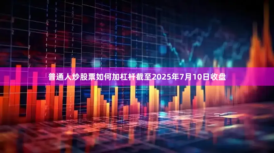 普通人炒股票如何加杠杆截至2025年7月10日收盘