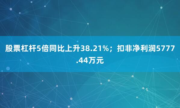 股票杠杆5倍同比上升38.21%;扣非净利润5777.44万元