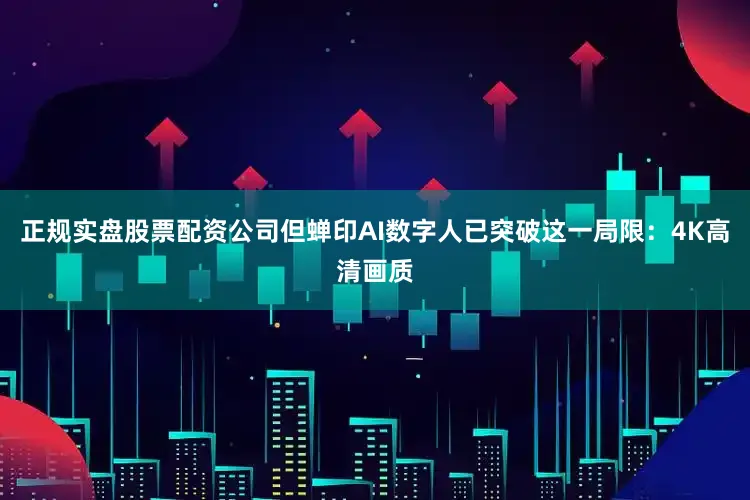 正规实盘股票配资公司但蝉印AI数字人已突破这一局限：4K高清画质