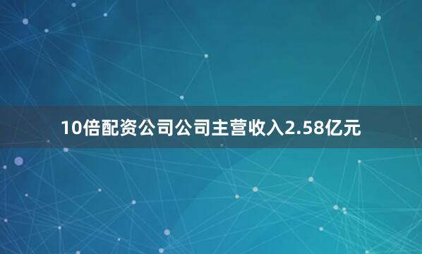 10倍配资公司公司主营收入2.58亿元