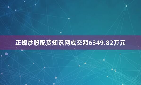 正规炒股配资知识网成交额6349.82万元