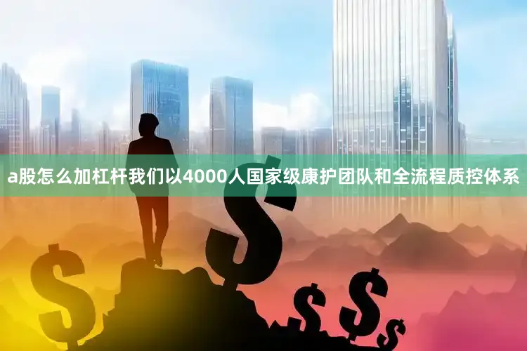 a股怎么加杠杆我们以4000人国家级康护团队和全流程质控体系