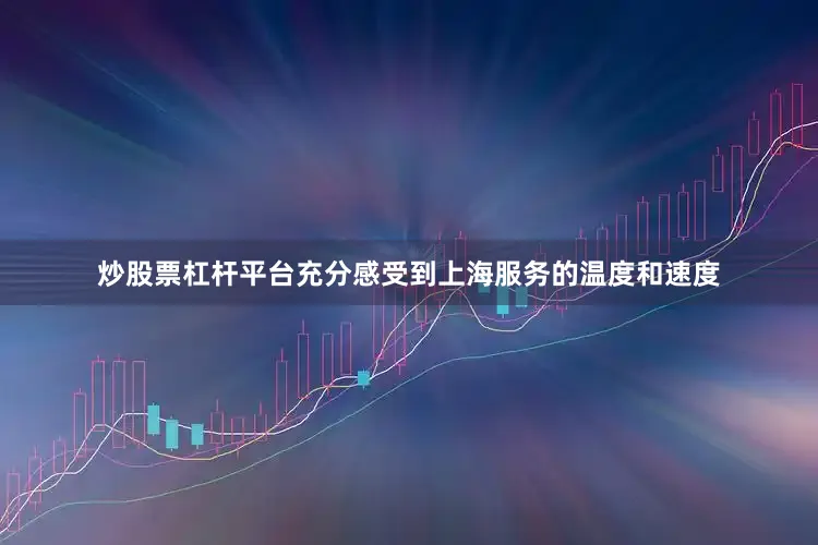 炒股票杠杆平台充分感受到上海服务的温度和速度
