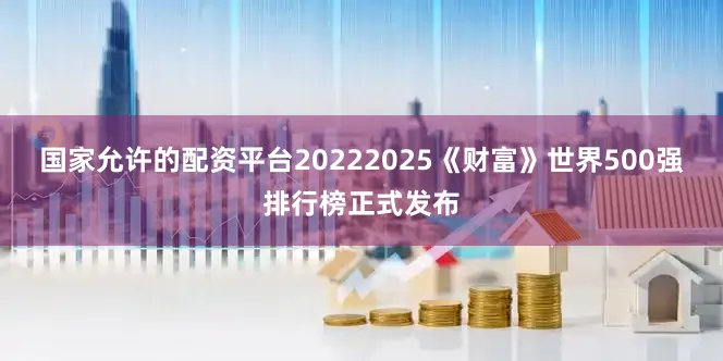 国家允许的配资平台20222025《财富》世界500强排行榜正式发布
