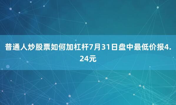 普通人炒股票如何加杠杆7月31日盘中最低价报4.24元