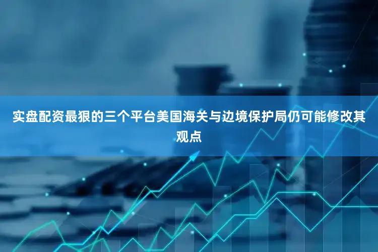 实盘配资最狠的三个平台美国海关与边境保护局仍可能修改其观点