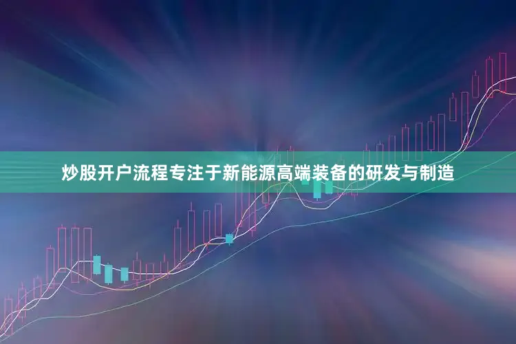 炒股开户流程专注于新能源高端装备的研发与制造