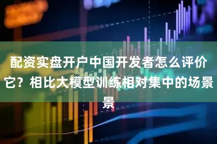 配资实盘开户中国开发者怎么评价它？相比大模型训练相对集中的场景