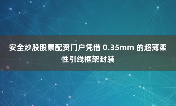 安全炒股股票配资门户凭借 0.35mm 的超薄柔性引线框架封装