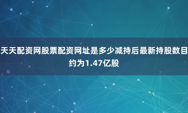 天天配资网股票配资网址是多少减持后最新持股数目约为1.47亿股