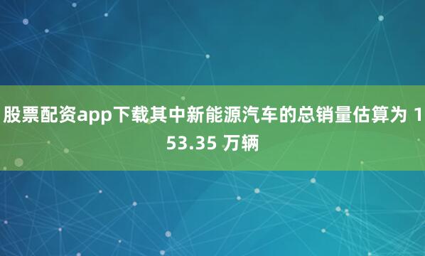 股票配资app下载其中新能源汽车的总销量估算为 153.35 万辆