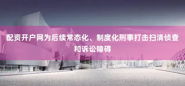 配资开户网为后续常态化、制度化刑事打击扫清侦查和诉讼障碍