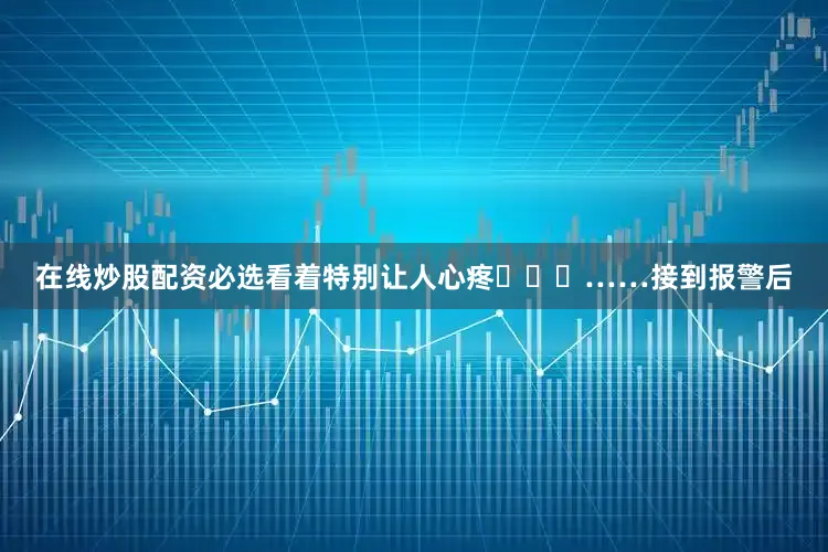 在线炒股配资必选看着特别让人心疼……接到报警后