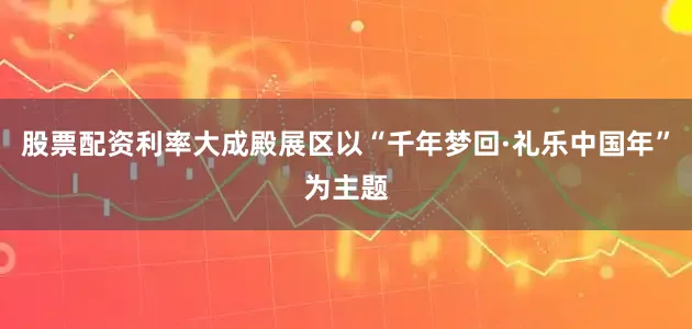 股票配资利率大成殿展区以“千年梦回·礼乐中国年”为主题